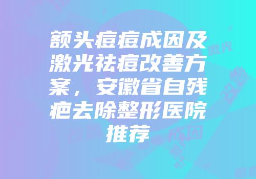 额头痘痘成因及激光祛痘改善方案，安徽省自残疤去除整形医院推荐