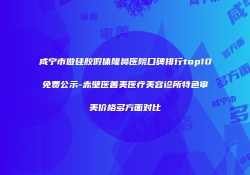 咸宁市做硅胶假体隆鼻医院口碑排行top10免费公示-赤壁医善美医疗美容诊所特色审美价格多方面对比