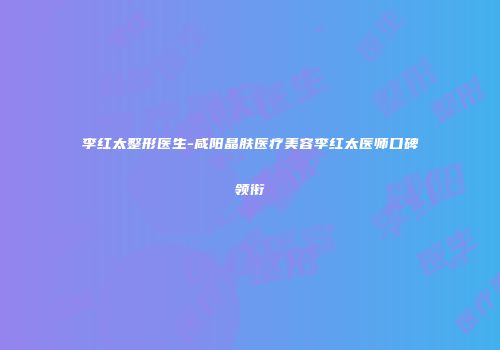 李红太整形医生-咸阳晶肤医疗美容李红太医师口碑领衔