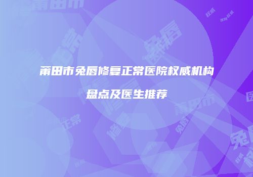莆田市兔唇修复正常医院权威机构盘点及医生推荐