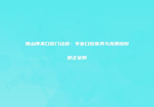 佛山博美口腔门诊部：专业口腔服务与舌侧隐形矫正案例