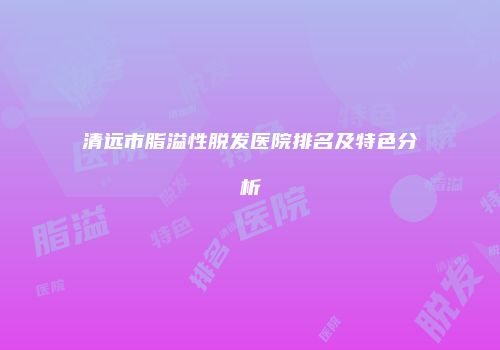 清远市脂溢性脱发医院排名及特色分析