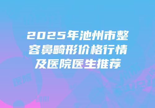 2025年池州市整容鼻畸形价格行情及医院医生推荐