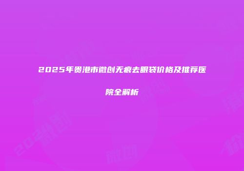 2025年贵港市微创无痕去眼袋价格及推荐医院全解析