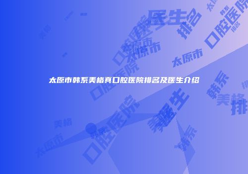 太原市韩系美格真口腔医院排名及医生介绍