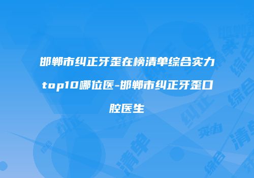 邯郸市纠正牙歪在榜清单综合实力top10哪位医-邯郸市纠正牙歪口腔医生