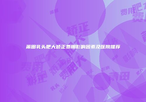 莆田乳头肥大矫正费用影响因素及医院推荐