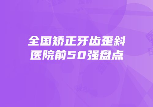 全国矫正牙齿歪斜医院前50强盘点