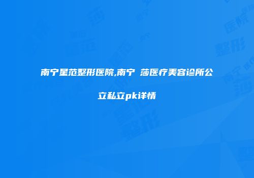 南宁星范整形医院,南宁珮莎医疗美容诊所公立私立pk详情