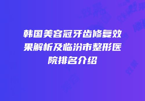韩国美容冠牙齿修复效果解析及临汾市整形医院排名介绍
