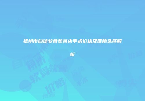 抚州市自体软骨垫鼻尖手术价格及医院选择解析