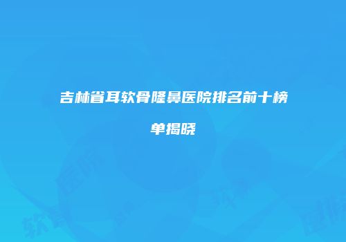 吉林省耳软骨隆鼻医院排名前十榜单揭晓