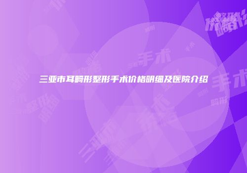 三亚市耳畸形整形手术价格明细及医院介绍