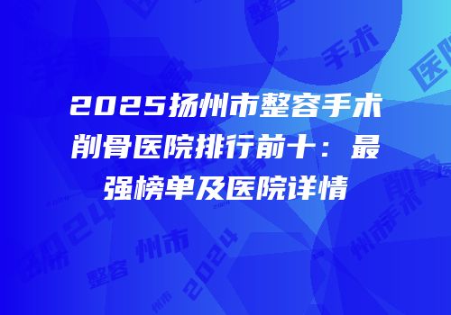 2025扬州市整容手术削骨医院排行前十：最强榜单及医院详情