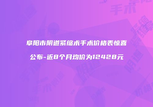 阜阳市阴道紧缩术手术价格表惊喜公布-近8个月均价为12428元