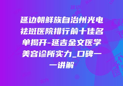 延边朝鲜族自治州光电祛斑医院排行前十佳名单揭开-延吉金文医学美容诊所实力_口碑一一讲解