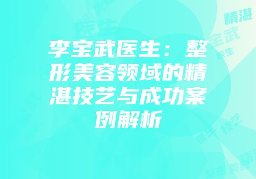 李宝武医生：整形美容领域的精湛技艺与成功案例解析