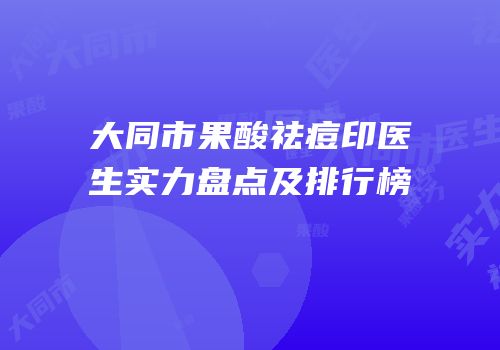 大同市果酸祛痘印医生实力盘点及排行榜