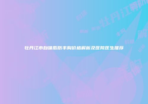 牡丹江市自体脂肪丰胸价格解析及医院医生推荐