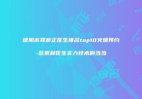 德阳市耳矫正医生排名top10火爆预约-岳崇利医生实力技术响当当