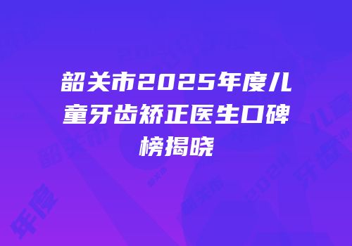 韶关市2025年度儿童牙齿矫正医生口碑榜揭晓