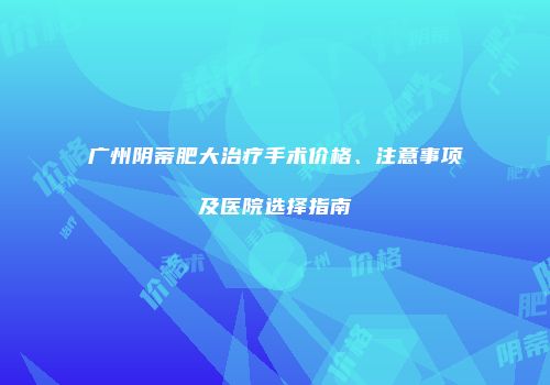 广州阴蒂肥大治疗手术价格、注意事项及医院选择指南