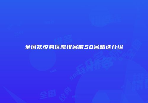 全国祛纹身医院排名前50名精选介绍