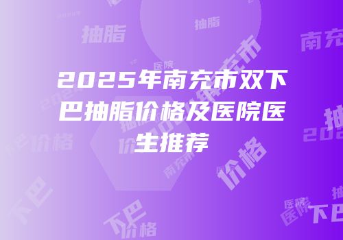 2025年南充市双下巴抽脂价格及医院医生推荐