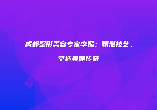 成都整形美容专家李媚：精湛技艺，塑造美丽传奇