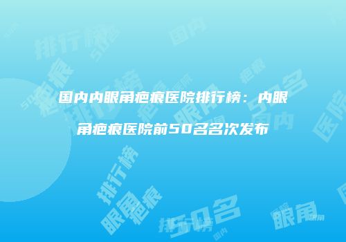 国内内眼角疤痕医院排行榜：内眼角疤痕医院前50名名次发布