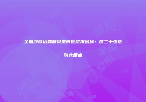 全国股骨远端截骨整形医院排名榜：前二十强医院大盘点