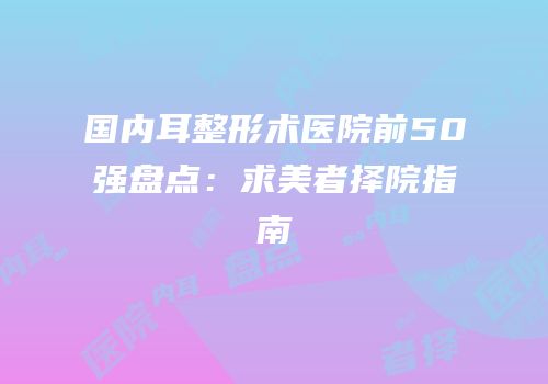 国内耳整形术医院前50强盘点：求美者择院指南