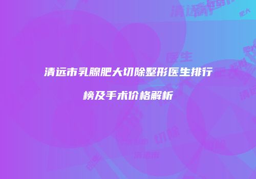 清远市乳腺肥大切除整形医生排行榜及手术价格解析