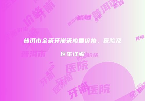 普洱市全瓷牙崩瓷修复价格、医院及医生详解