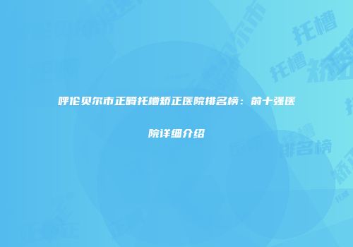呼伦贝尔市正畸托槽矫正医院排名榜：前十强医院详细介绍