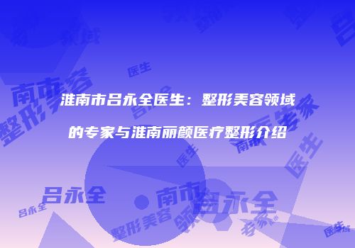 淮南市吕永全医生：整形美容领域的专家与淮南丽颜医疗整形介绍
