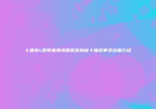 十堰市L型假体隆鼻整形医院前十强名单及详细介绍