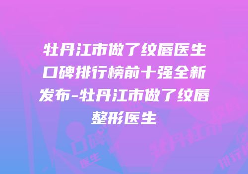 牡丹江市做了纹唇医生口碑排行榜前十强全新发布-牡丹江市做了纹唇整形医生