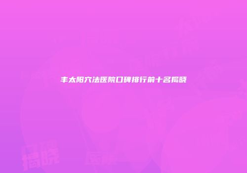 丰太阳穴法医院口碑排行前十名揭晓