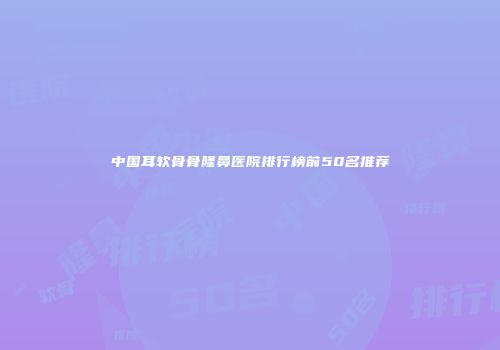 中国耳软骨骨隆鼻医院排行榜前50名推荐
