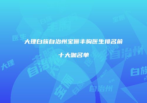 大理白族自治州宝俪丰胸医生排名前十大咖名单