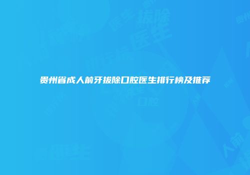 贵州省成人前牙拔除口腔医生排行榜及推荐