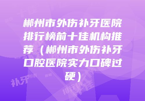 郴州市外伤补牙医院排行榜前十佳机构推荐（郴州市外伤补牙口腔医院实力口碑过硬）