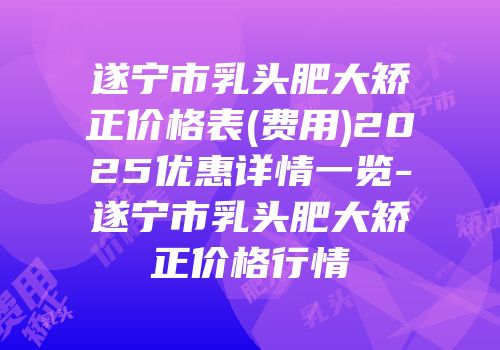 遂宁市乳头肥大矫正价格表(费用)2025优惠详情一览-遂宁市乳头肥大矫正价格行情