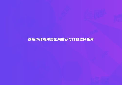 扬州市线雕修复医院推荐与线材选择指南