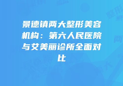 景德镇两大整形美容机构：第六人民医院与艾美丽诊所全面对比