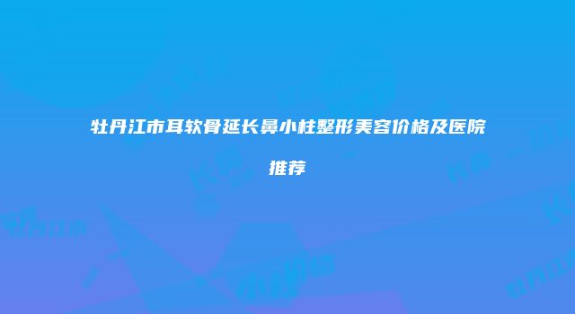 牡丹江市耳软骨延长鼻小柱整形美容价格及医院推荐