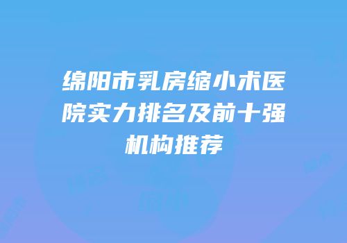 绵阳市乳房缩小术医院实力排名及前十强机构推荐