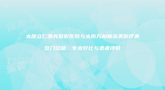 太原立仁激光整形医院与太原万柏林溪美医疗美容门诊部：专业对比与患者评价