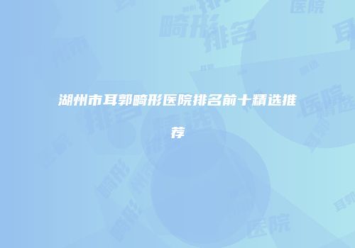 湖州市耳郭畸形医院排名前十精选推荐
